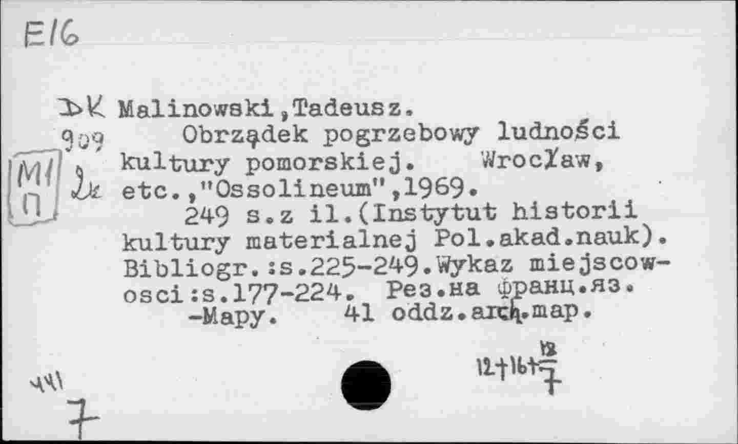 ﻿E/G
Malinowski,Tadeusz.
Qqq Obrz^dek pogrzebowy ludnoéci I\ ' kultury pomorskiej. Wroclaw,
«U etc. .’’Ossolineum" ,1969»
249 s.z il.(Instytut historii kultury materialnej Pol.akad.nauk) Bibliogr.:s.225-249.Wykaz miejscow оsci:s.177-224. Рез.на франц.яз.
-Мару.	41 oddz. аахК.тар.
. »
